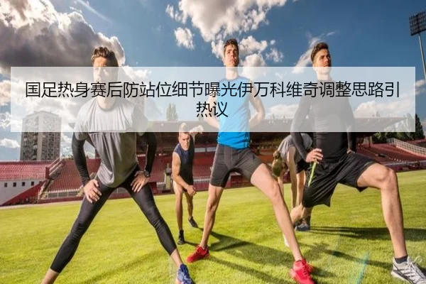 国足热身赛后防站位细节曝光伊万科维奇调整思路引热议