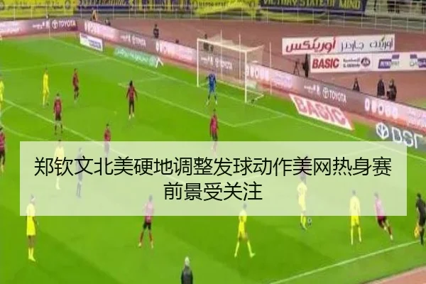 郑钦文北美硬地调整发球动作美网热身赛前景受关注
